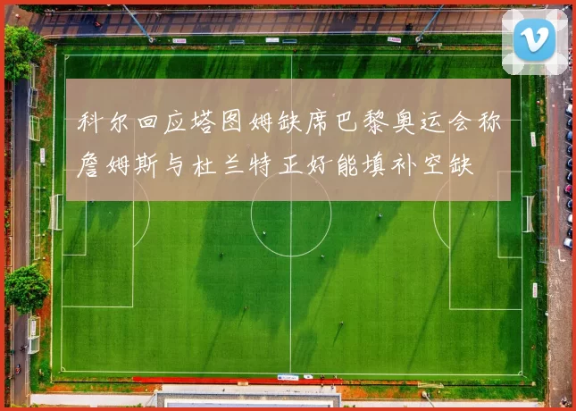 科尔回应塔图姆缺席巴黎奥运会称詹姆斯与杜兰特正好能填补空缺