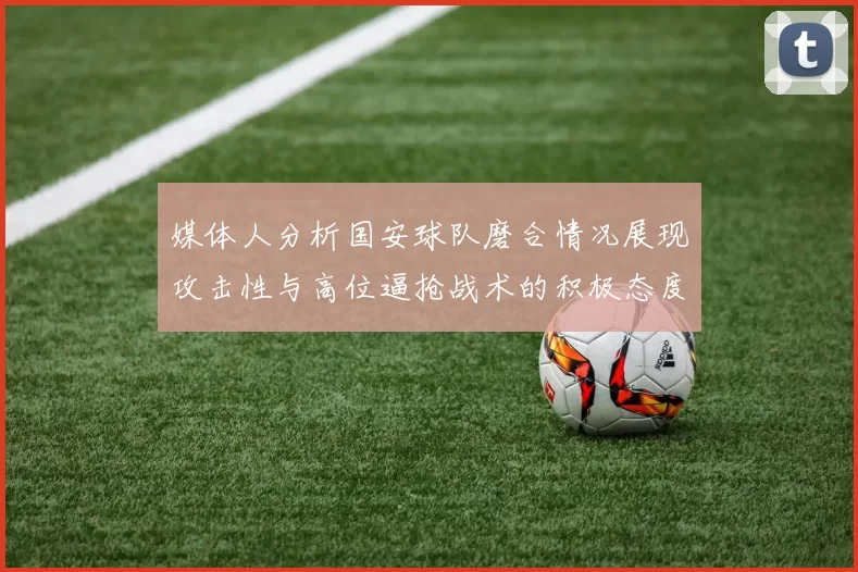 媒体人分析国安球队磨合情况展现攻击性与高位逼抢战术的积极态度