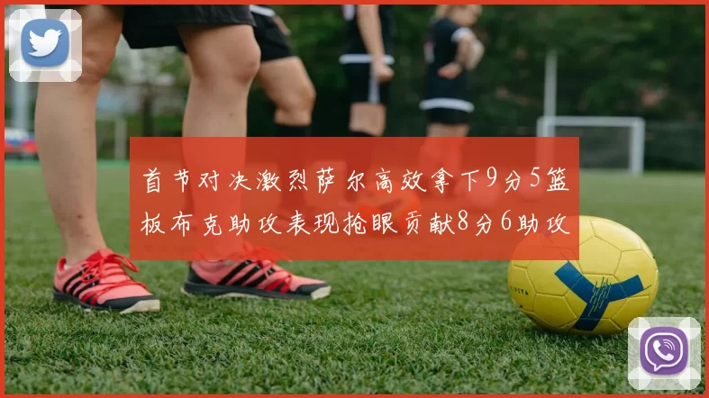 首节对决激烈萨尔高效拿下9分5篮板布克助攻表现抢眼贡献8分6助攻