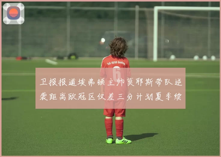 卫报报道埃弗顿主帅莫耶斯带队逆袭距离欧冠区仅差三分计划夏季续约