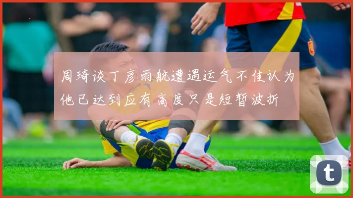 周琦谈丁彦雨航遭遇运气不佳认为他已达到应有高度只是短暂波折