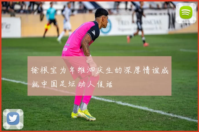 徐根宝为年维泗庆生的深厚情谊成就中国足坛动人佳话