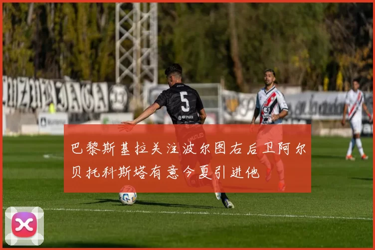 巴黎斯基拉关注波尔图右后卫阿尔贝托科斯塔有意今夏引进他