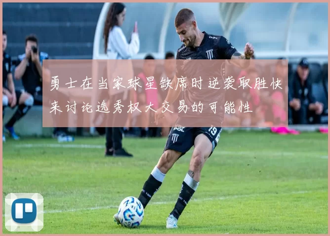 勇士在当家球星缺席时逆袭取胜快来讨论选秀权大交易的可能性