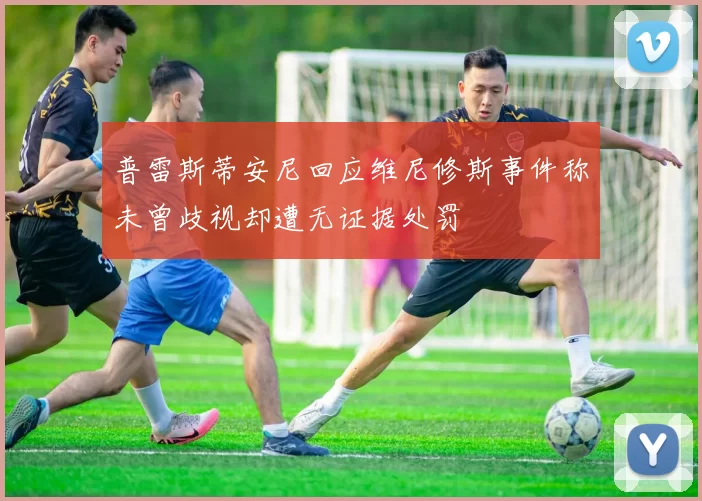 普雷斯蒂安尼回应维尼修斯事件称未曾歧视却遭无证据处罚