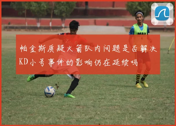 帕金斯质疑火箭队内问题是否解决KD小号事件的影响仍在延续吗