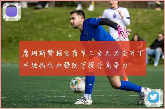 詹姆斯赞掘金首节三分火力全开下半场我们加强防守提升竞争力