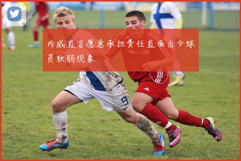 内威直言愿意承担责任直面当今球员软弱现象