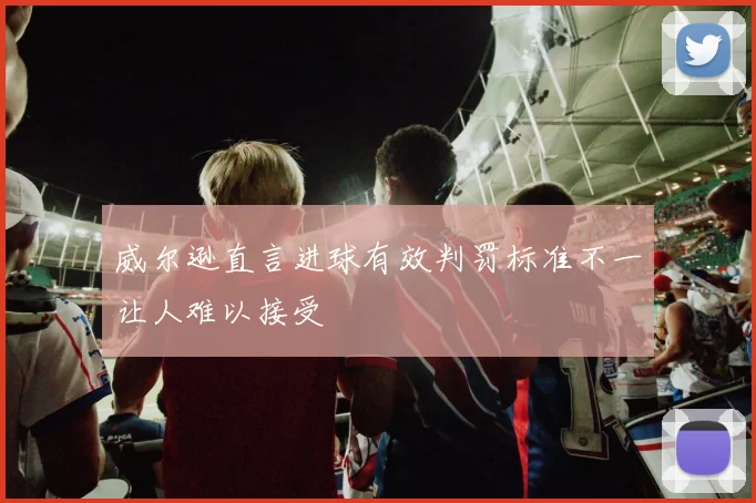 威尔逊直言进球有效判罚标准不一让人难以接受