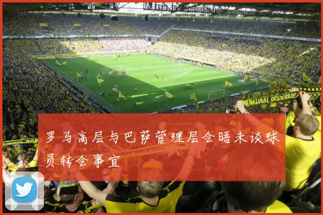 罗马高层与巴萨管理层会晤未谈球员转会事宜