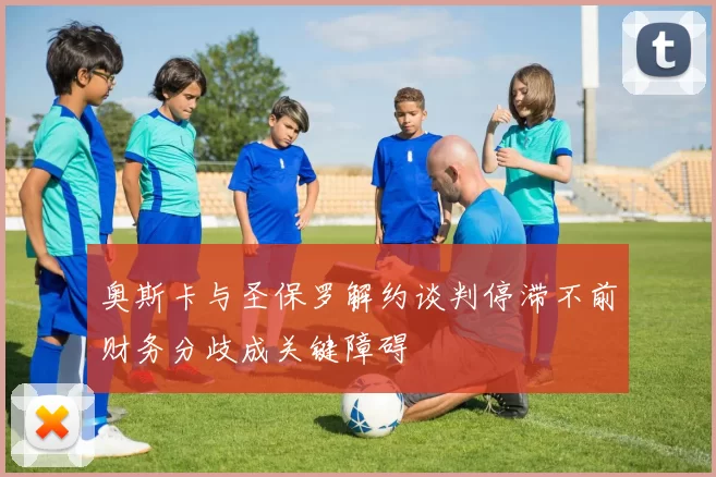 奥斯卡与圣保罗解约谈判停滞不前财务分歧成关键障碍