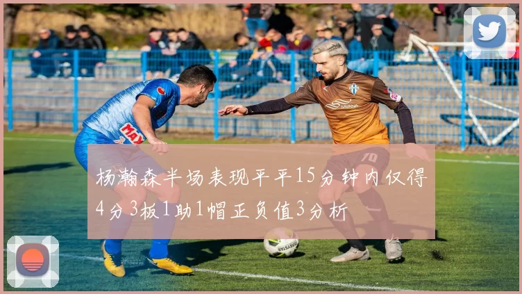杨瀚森半场表现平平15分钟内仅得4分3板1助1帽正负值3分析