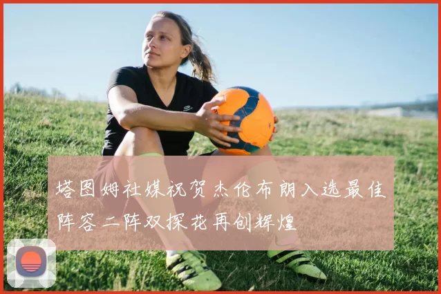 塔图姆社媒祝贺杰伦布朗入选最佳阵容二阵双探花再创辉煌
