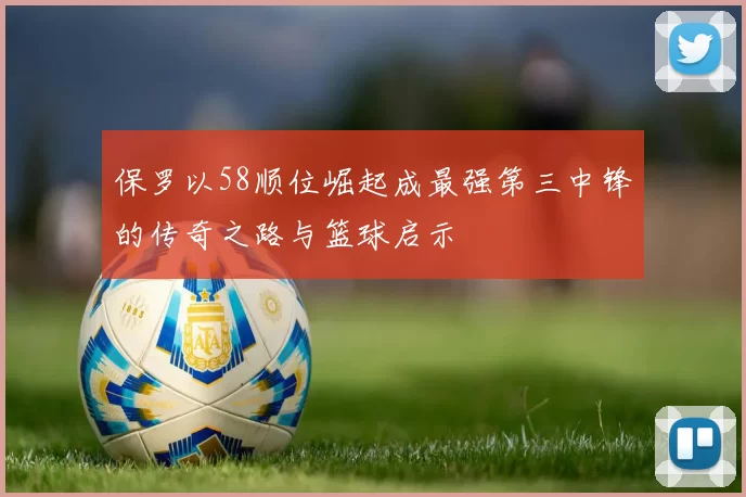 保罗以58顺位崛起成最强第三中锋的传奇之路与篮球启示