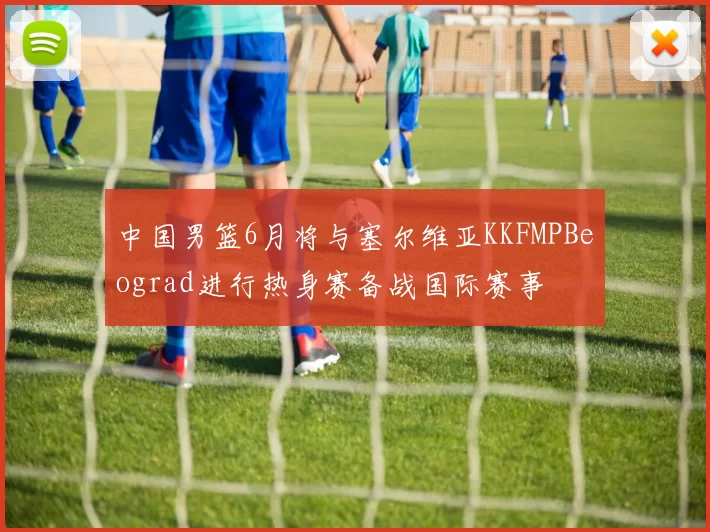 中国男篮6月将与塞尔维亚KKFMPBeograd进行热身赛备战国际赛事