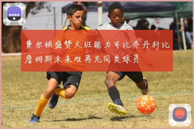 费尔顿盛赞文班能力可比乔丹科比詹姆斯未来难再见同类球员
