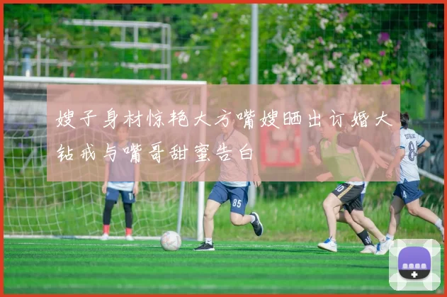 嫂子身材惊艳大方嘴嫂晒出订婚大钻戒与嘴哥甜蜜告白