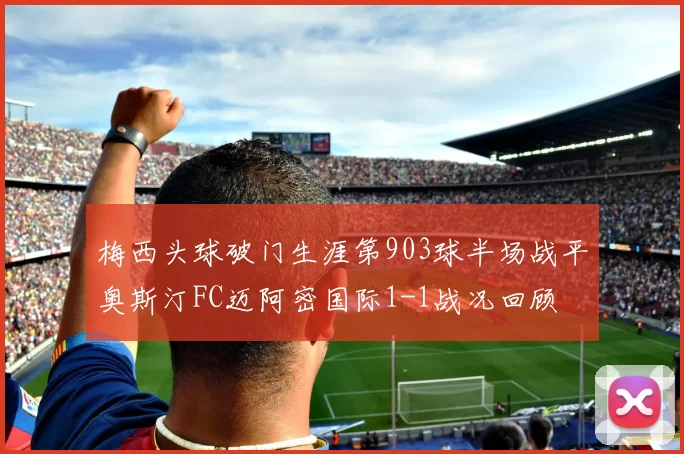 梅西头球破门生涯第903球半场战平奥斯汀FC迈阿密国际1-1战况回顾
