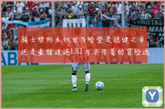 骑士续约米切尔与哈登是稳健之举还是豪赌追逐LBJ与字母哥的冒险选择