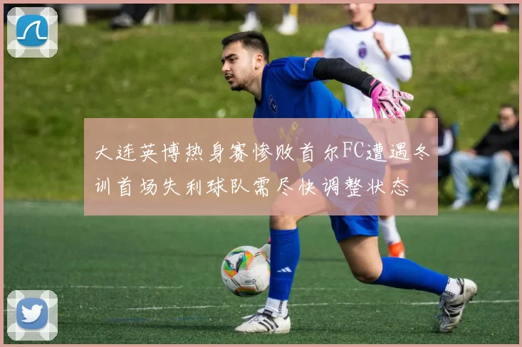 大连英博热身赛惨败首尔FC遭遇冬训首场失利球队需尽快调整状态