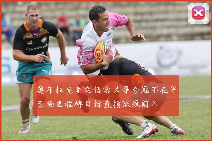 奥布拉克坚定信念力争夺冠不在乎百场里程碑目标直指欧冠前八