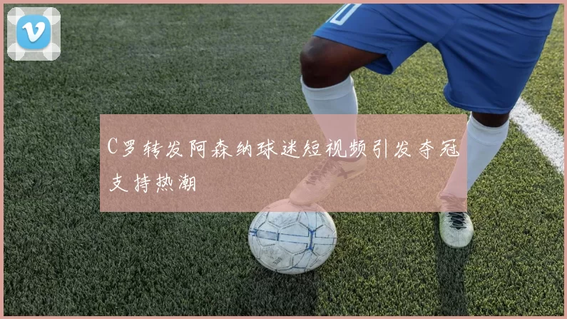 C罗转发阿森纳球迷短视频引发夺冠支持热潮