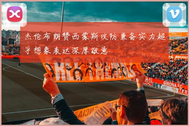 杰伦布朗赞西蒙斯攻防兼备实力超乎想象表达深厚敬意