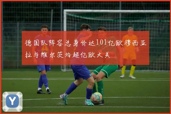 德国队阵容总身价达101亿欧穆西亚拉与维尔茨均超亿欧大关